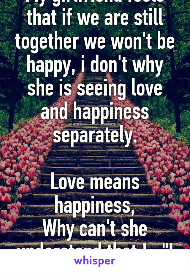 My girlfriend feels that if we are still together we won't be happy, i don't why she is seeing love and happiness separately.

Love means happiness,
Why can't she understand that !..."I MISS YOU BABY"