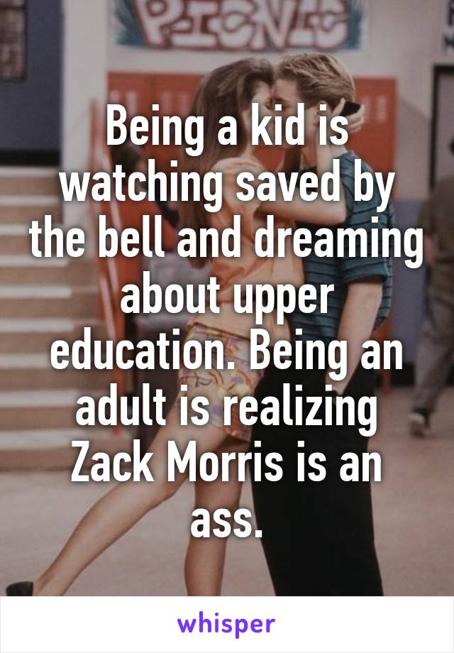 Being a kid is watching saved by the bell and dreaming about upper education. Being an adult is realizing Zack Morris is an ass.