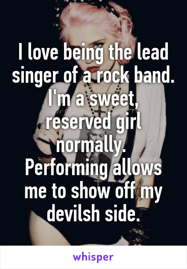 I love being the lead singer of a rock band.
I'm a sweet, reserved girl normally. 
Performing allows me to show off my devilsh side.