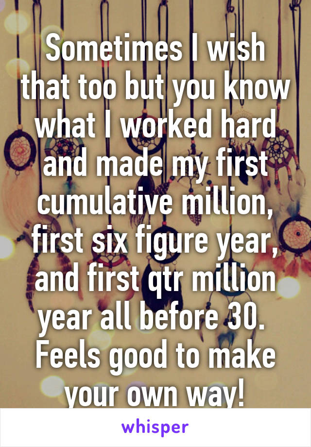 Sometimes I wish that too but you know what I worked hard and made my first cumulative million, first six figure year, and first qtr million year all before 30.  Feels good to make your own way!