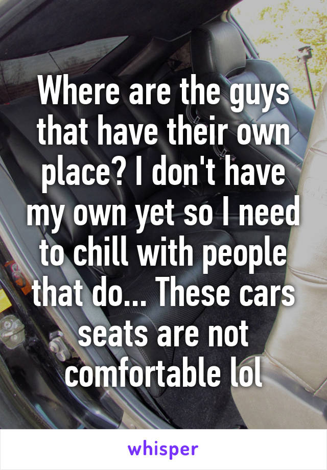 Where are the guys that have their own place? I don't have my own yet so I need to chill with people that do... These cars seats are not comfortable lol