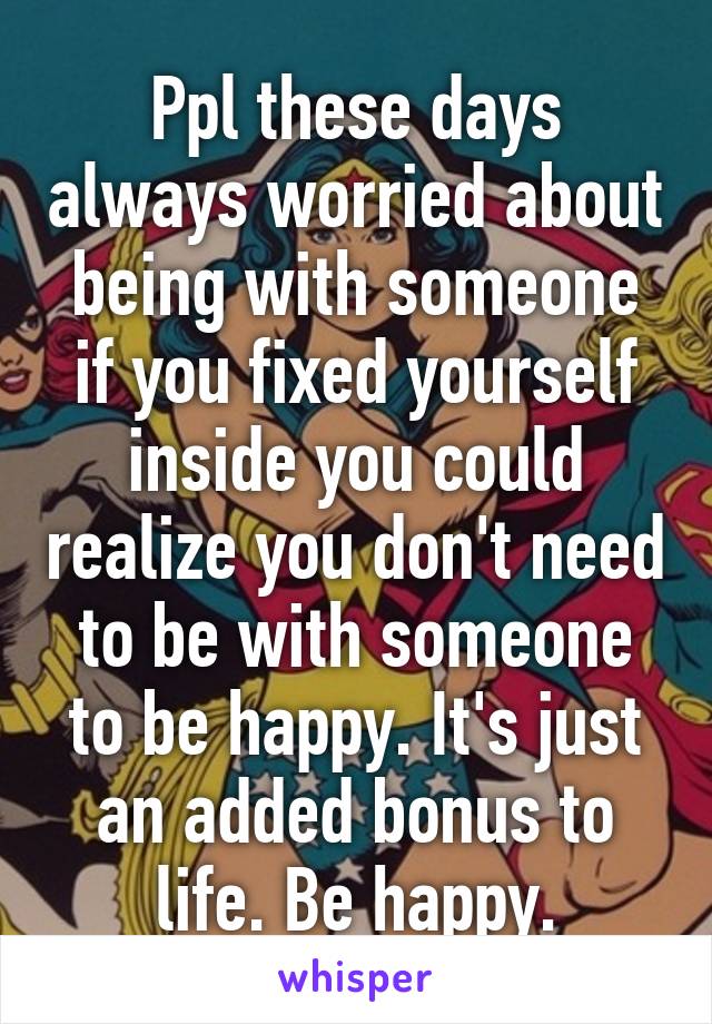 Ppl these days always worried about being with someone if you fixed yourself inside you could realize you don't need to be with someone to be happy. It's just an added bonus to life. Be happy.