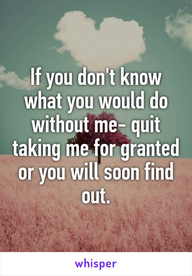 If you don't know what you would do without me- quit taking me for granted or you will soon find out.