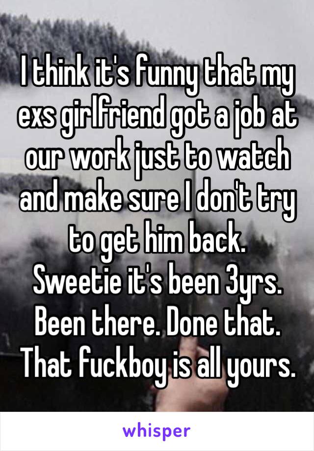 I think it's funny that my exs girlfriend got a job at our work just to watch and make sure I don't try to get him back. 
Sweetie it's been 3yrs. Been there. Done that. That fuckboy is all yours.