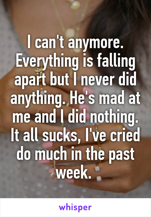 I can't anymore. Everything is falling apart but I never did anything. He's mad at me and I did nothing. It all sucks, I've cried do much in the past week. 