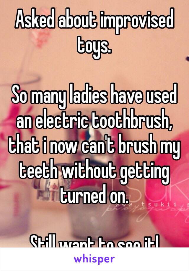 Asked about improvised toys.

So many ladies have used an electric toothbrush, that i now can't brush my teeth without getting turned on.

Still want to see it!