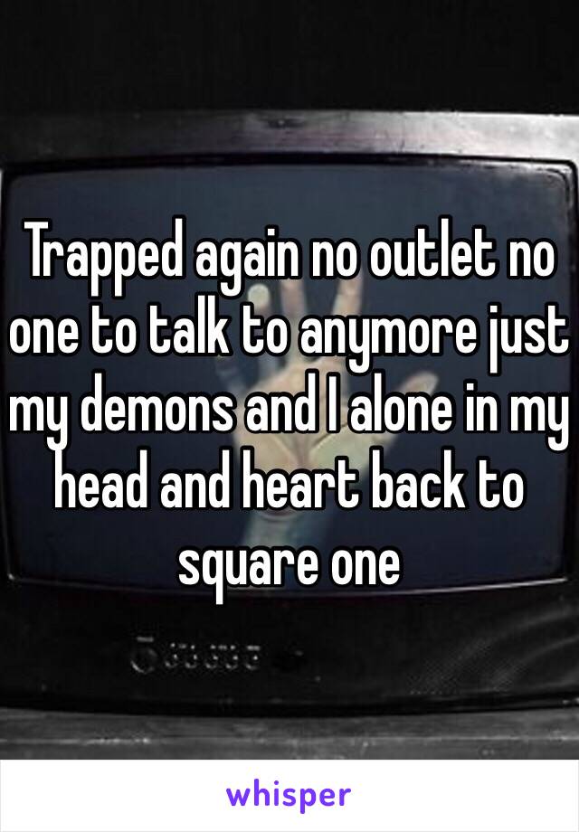 Trapped again no outlet no one to talk to anymore just my demons and I alone in my head and heart back to square one 