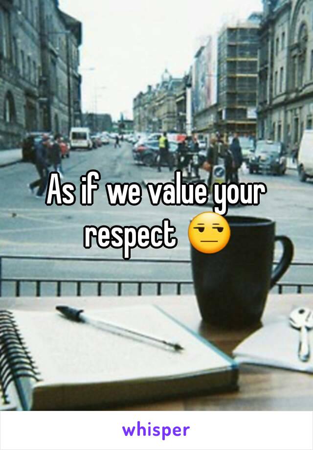 As if we value your respect 😒