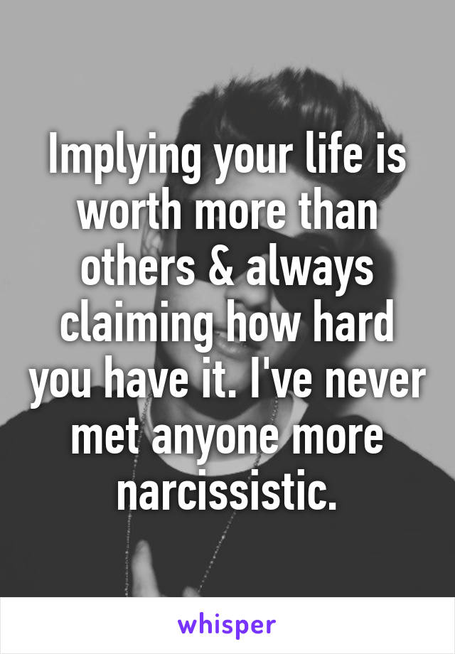 Implying your life is worth more than others & always claiming how hard you have it. I've never met anyone more narcissistic.