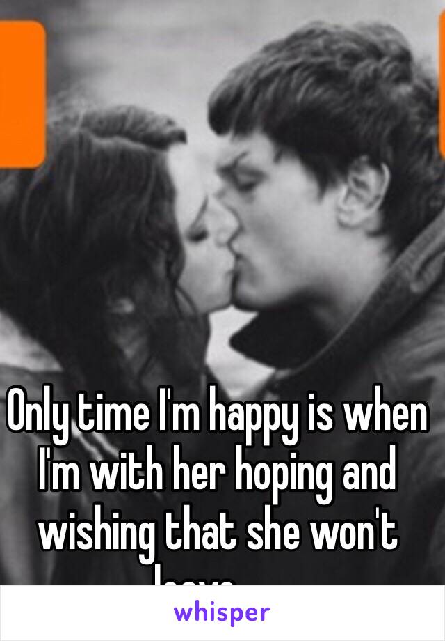 Only time I'm happy is when I'm with her hoping and wishing that she won't leave......