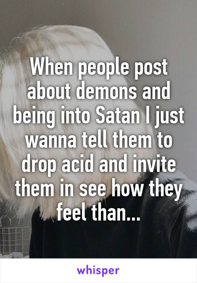 When people post about demons and being into Satan I just wanna tell them to drop acid and invite them in see how they feel than...