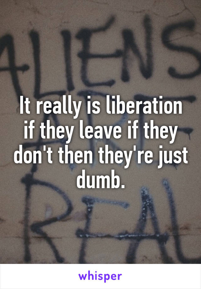 It really is liberation if they leave if they don't then they're just dumb.