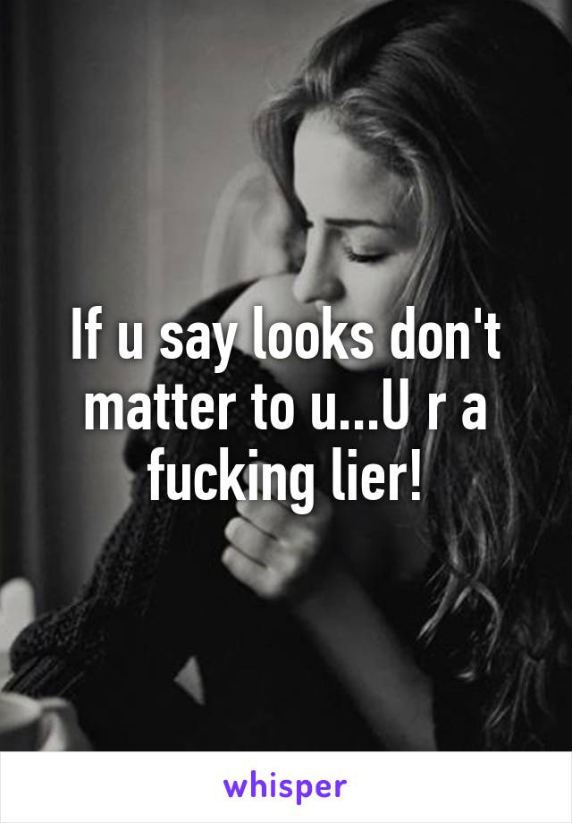 If u say looks don't matter to u...U r a fucking lier!