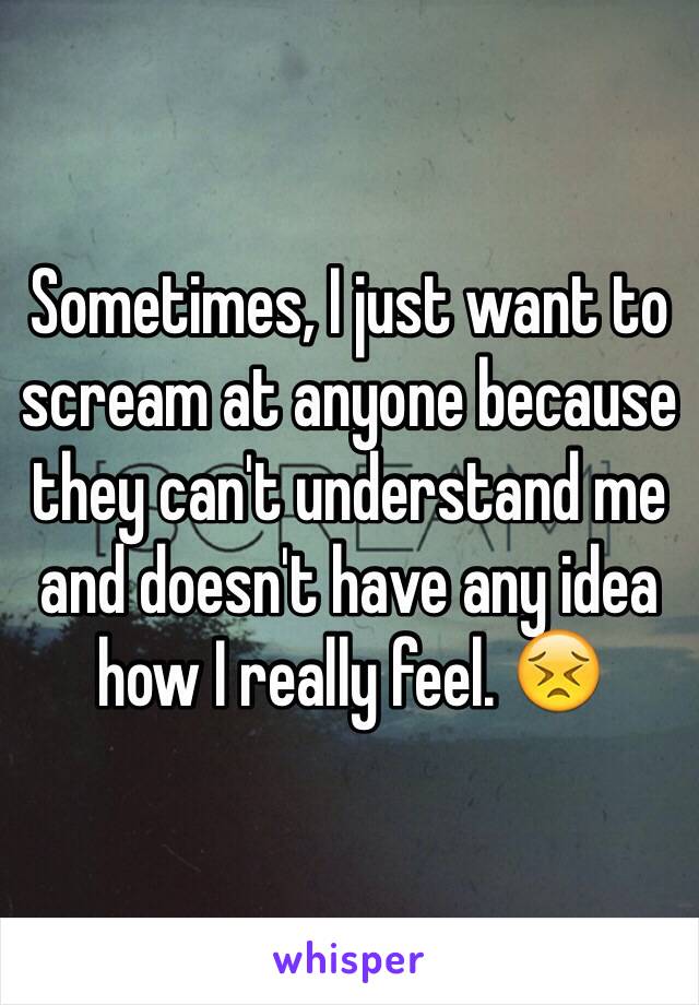 Sometimes, I just want to scream at anyone because they can't understand me and doesn't have any idea how I really feel. 😣