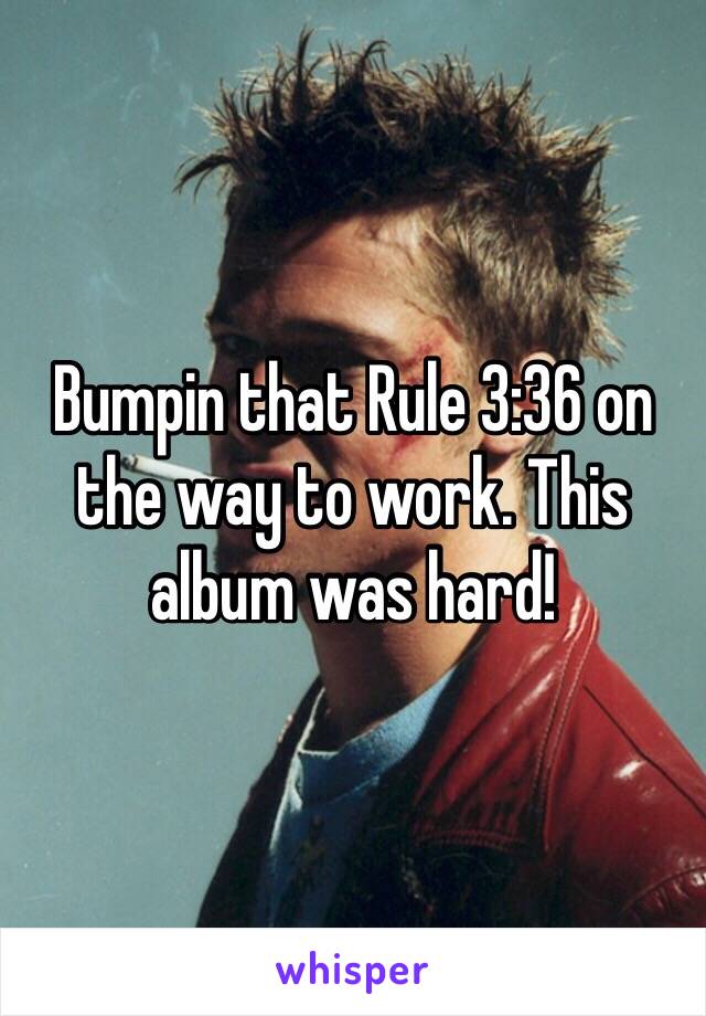 Bumpin that Rule 3:36 on the way to work. This album was hard!