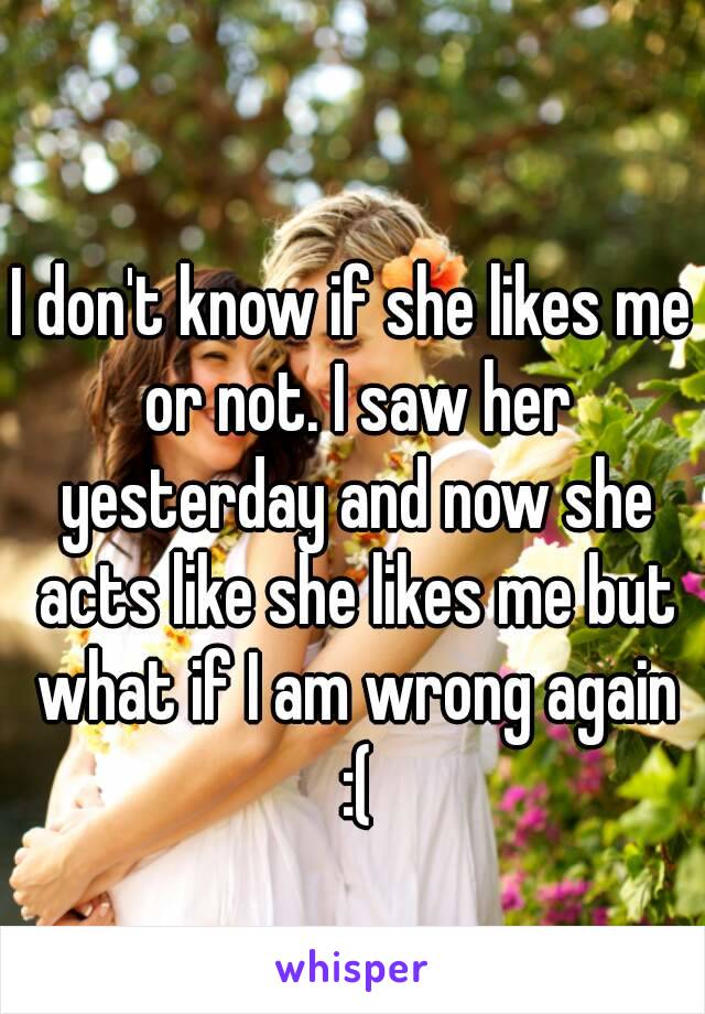 I don't know if she likes me or not. I saw her yesterday and now she acts like she likes me but what if I am wrong again :(