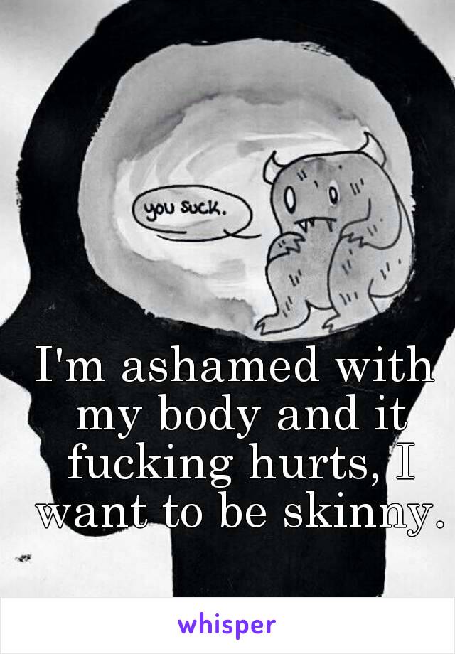 I'm ashamed with my body and it fucking hurts, I want to be skinny.