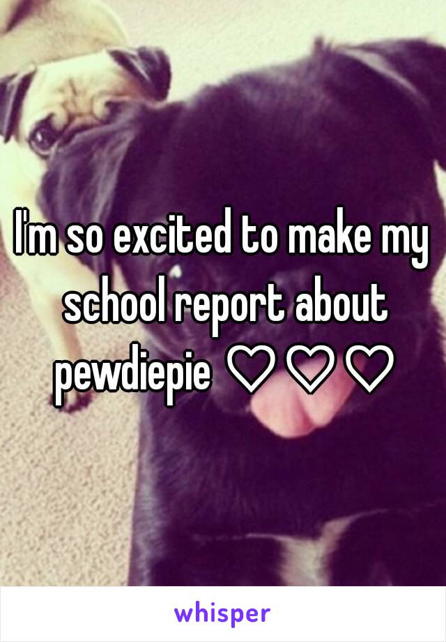 I'm so excited to make my school report about pewdiepie ♡♡♡