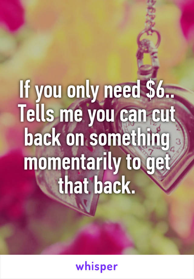 If you only need $6.. Tells me you can cut back on something momentarily to get that back.