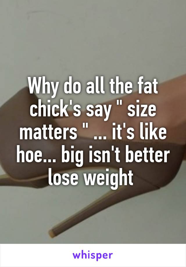 Why do all the fat chick's say " size matters " ... it's like hoe... big isn't better lose weight 