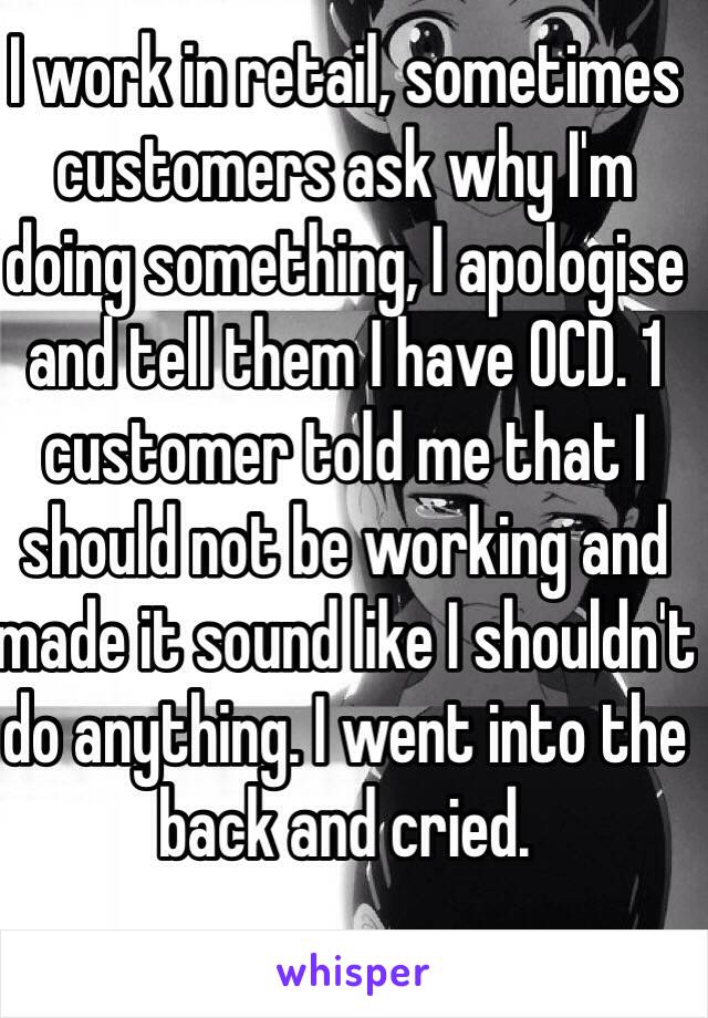 I work in retail, sometimes customers ask why I'm doing something, I apologise and tell them I have OCD. 1 customer told me that I should not be working and made it sound like I shouldn't do anything. I went into the back and cried.