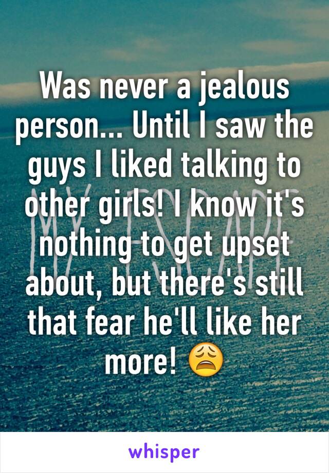 Was never a jealous person... Until I saw the guys I liked talking to other girls! I know it's nothing to get upset about, but there's still that fear he'll like her more! 😩