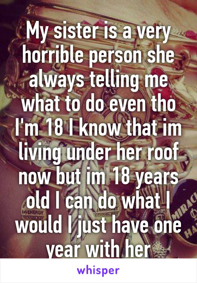 My sister is a very horrible person she always telling me what to do even tho I'm 18 I know that im living under her roof now but im 18 years old I can do what I would I just have one year with her