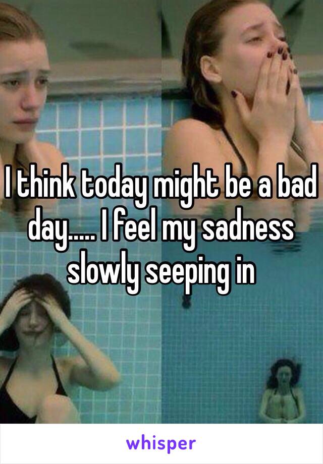 I think today might be a bad day..... I feel my sadness slowly seeping in 