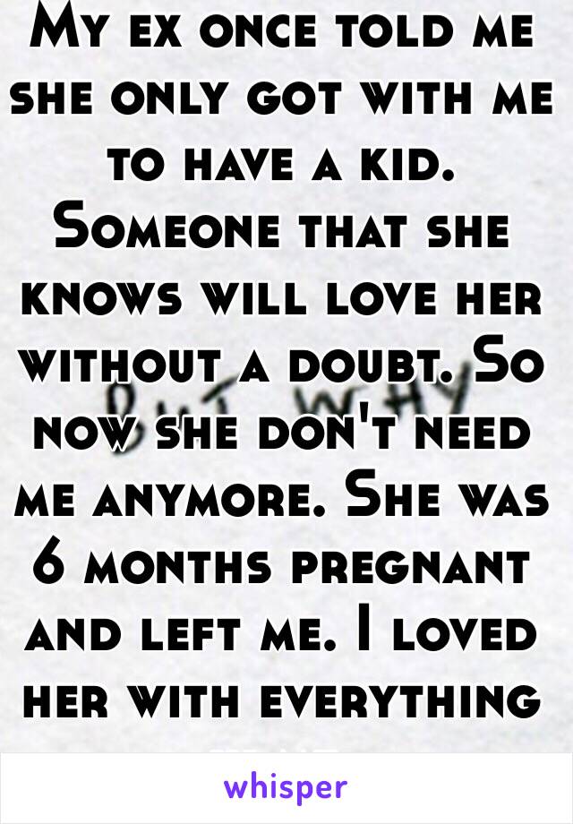 My ex once told me she only got with me to have a kid. Someone that she knows will love her without a doubt. So now she don't need me anymore. She was 6 months pregnant and left me. I loved her with everything in me. 