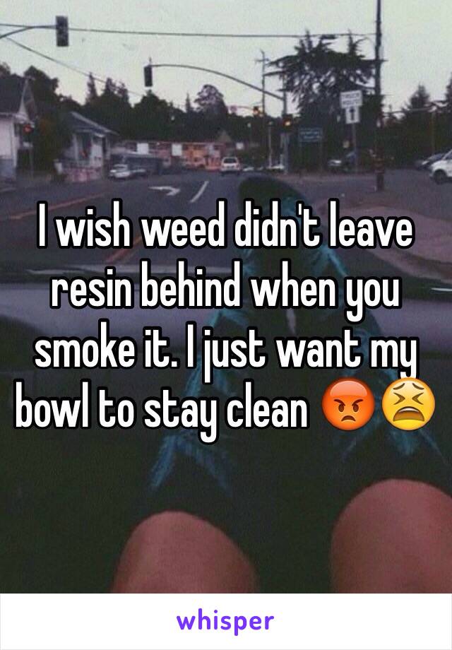 I wish weed didn't leave resin behind when you smoke it. I just want my bowl to stay clean 😡😫