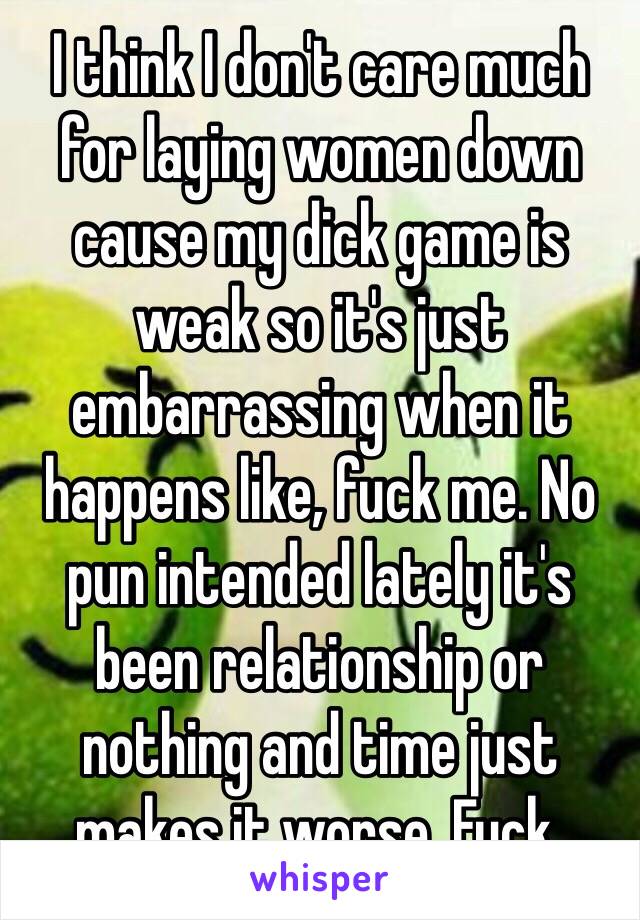 I think I don't care much for laying women down cause my dick game is weak so it's just embarrassing when it happens like, fuck me. No pun intended lately it's been relationship or nothing and time just makes it worse. Fuck.