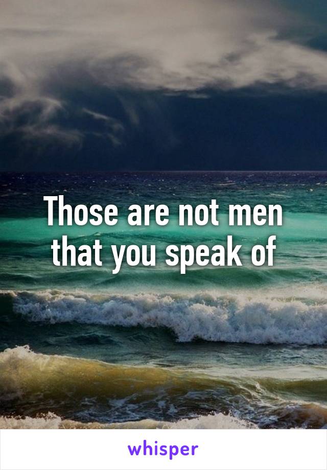 Those are not men that you speak of