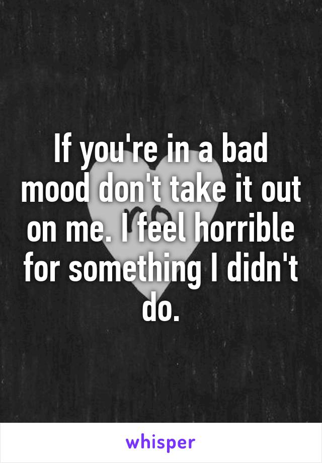 If you're in a bad mood don't take it out on me. I feel horrible for something I didn't do.