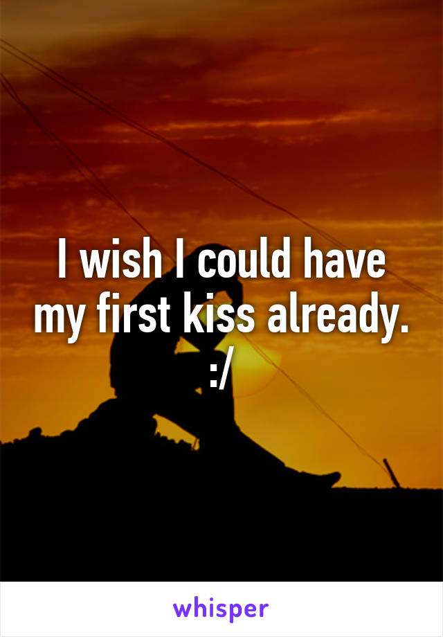 I wish I could have my first kiss already. :/