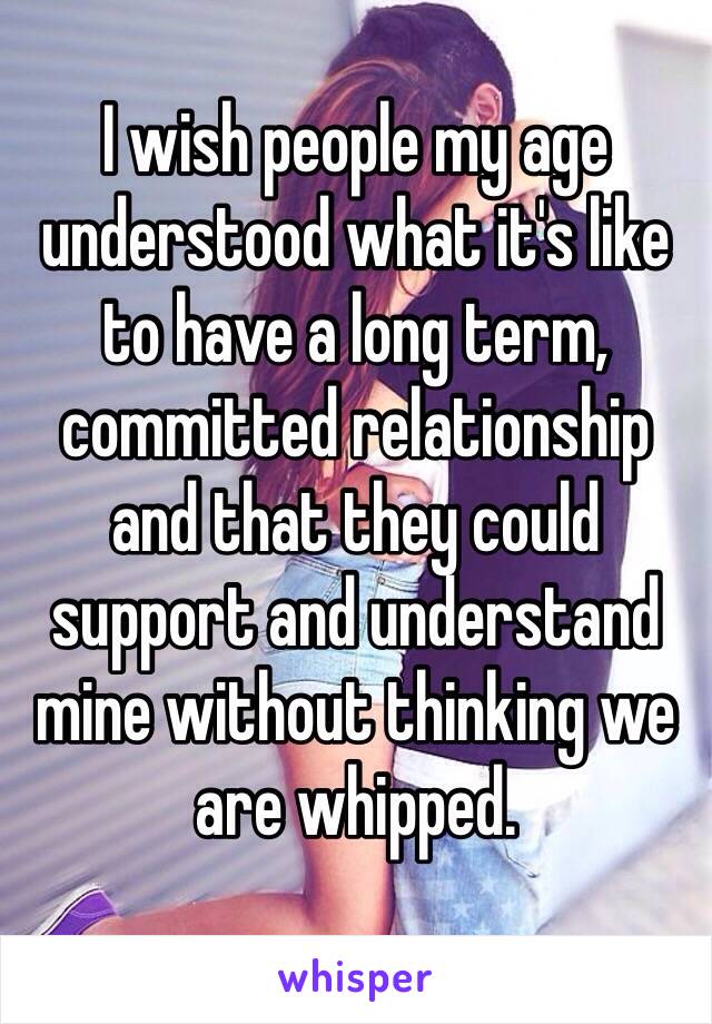 I wish people my age understood what it's like to have a long term, committed relationship and that they could support and understand mine without thinking we are whipped. 