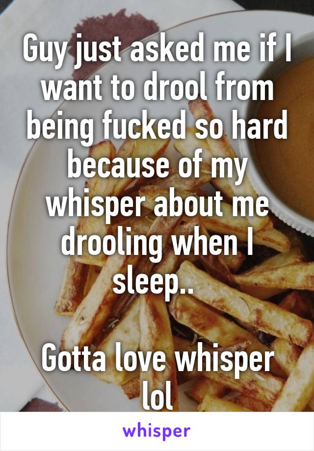 Guy just asked me if I want to drool from being fucked so hard because of my whisper about me drooling when I sleep.. 

Gotta love whisper lol