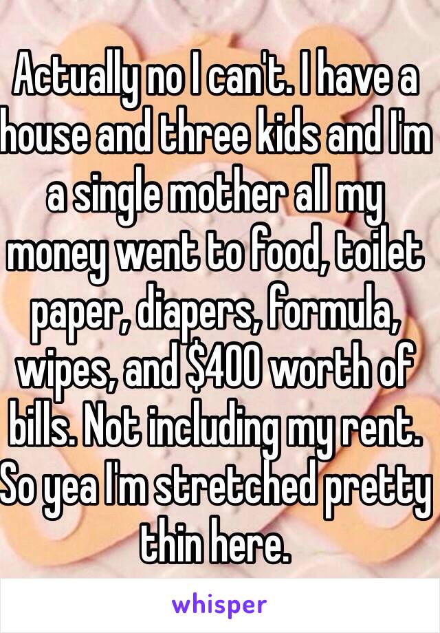 Actually no I can't. I have a house and three kids and I'm a single mother all my money went to food, toilet paper, diapers, formula, wipes, and $400 worth of bills. Not including my rent. So yea I'm stretched pretty thin here.  