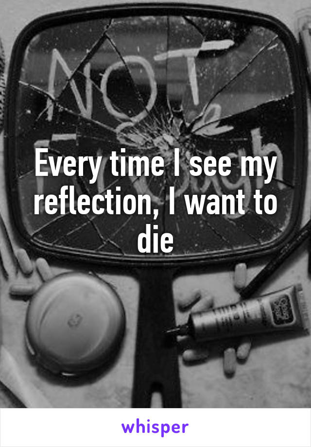 Every time I see my reflection, I want to die
