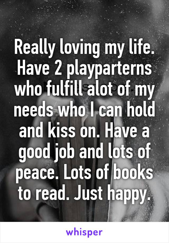 Really loving my life. Have 2 playparterns who fulfill alot of my needs who I can hold and kiss on. Have a good job and lots of peace. Lots of books to read. Just happy.