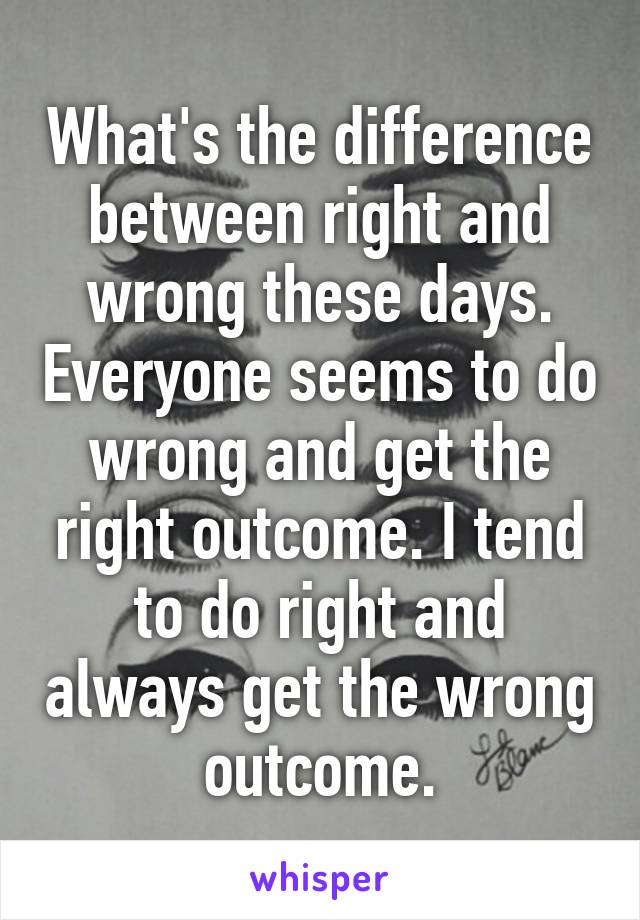 What's the difference between right and wrong these days. Everyone seems to do wrong and get the right outcome. I tend to do right and always get the wrong outcome.