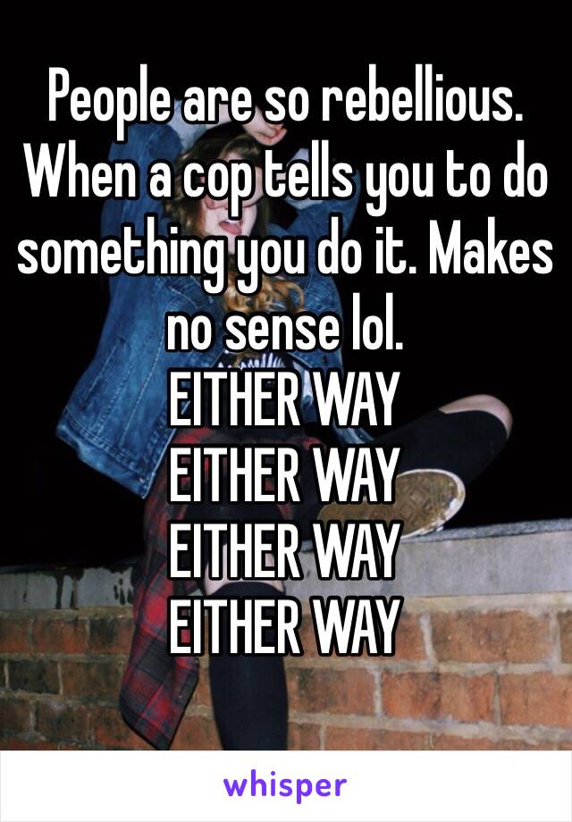 People are so rebellious.
When a cop tells you to do something you do it. Makes no sense lol. 
EITHER WAY
EITHER WAY
EITHER WAY
EITHER WAY
