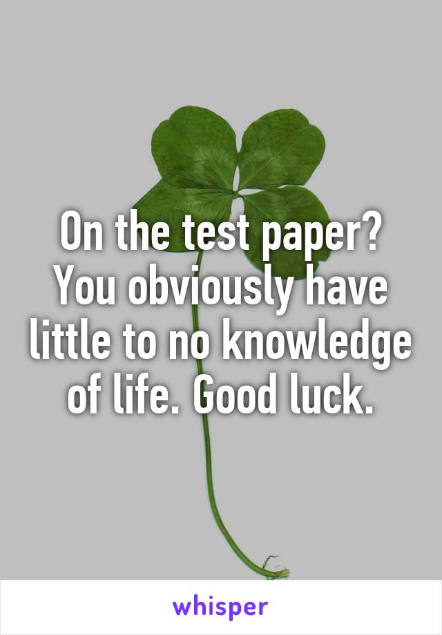 On the test paper? You obviously have little to no knowledge of life. Good luck.