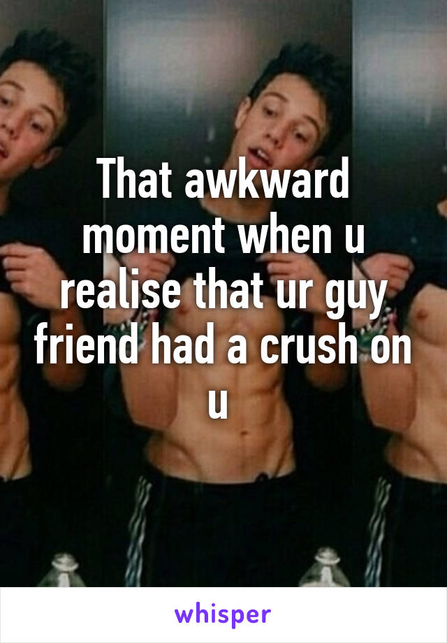 That awkward moment when u realise that ur guy friend had a crush on u 
