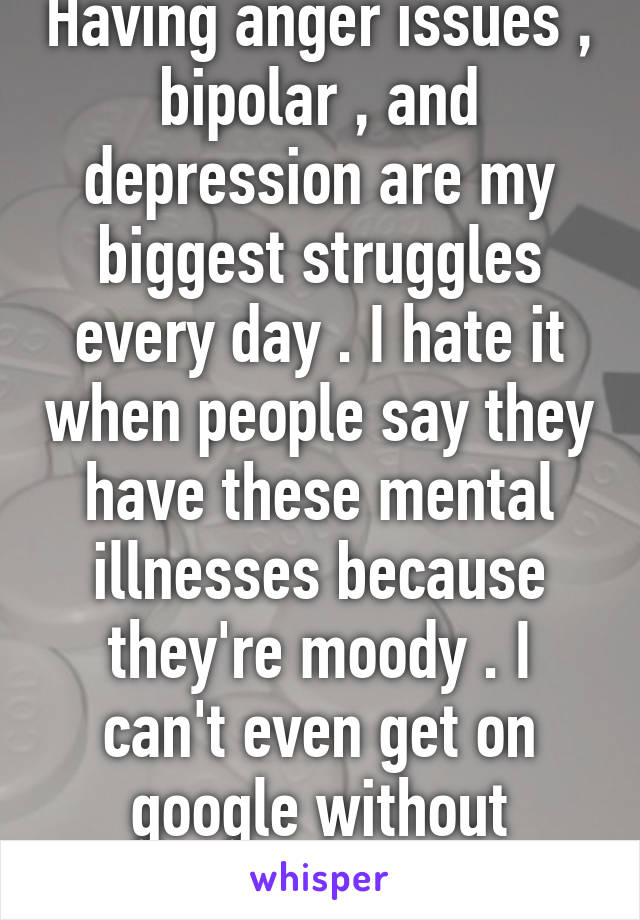 Having anger issues , bipolar , and depression are my biggest struggles every day . I hate it when people say they have these mental illnesses because they're moody . I can't even get on google without freaking out . 😔