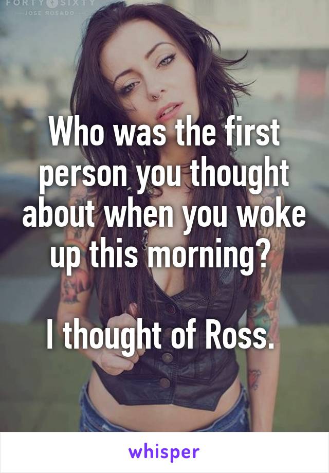 Who was the first person you thought about when you woke up this morning? 

I thought of Ross. 