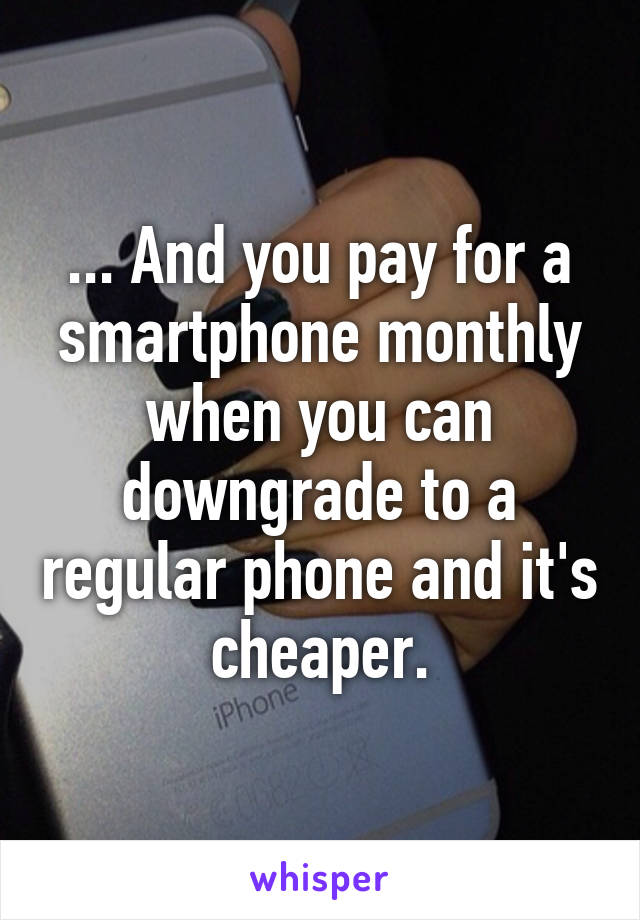 ... And you pay for a smartphone monthly when you can downgrade to a regular phone and it's cheaper.