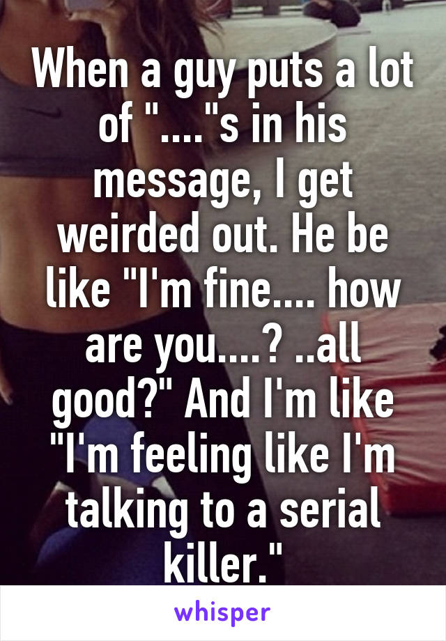 When a guy puts a lot of "...."s in his message, I get weirded out. He be like "I'm fine.... how are you....? ..all good?" And I'm like "I'm feeling like I'm talking to a serial killer."