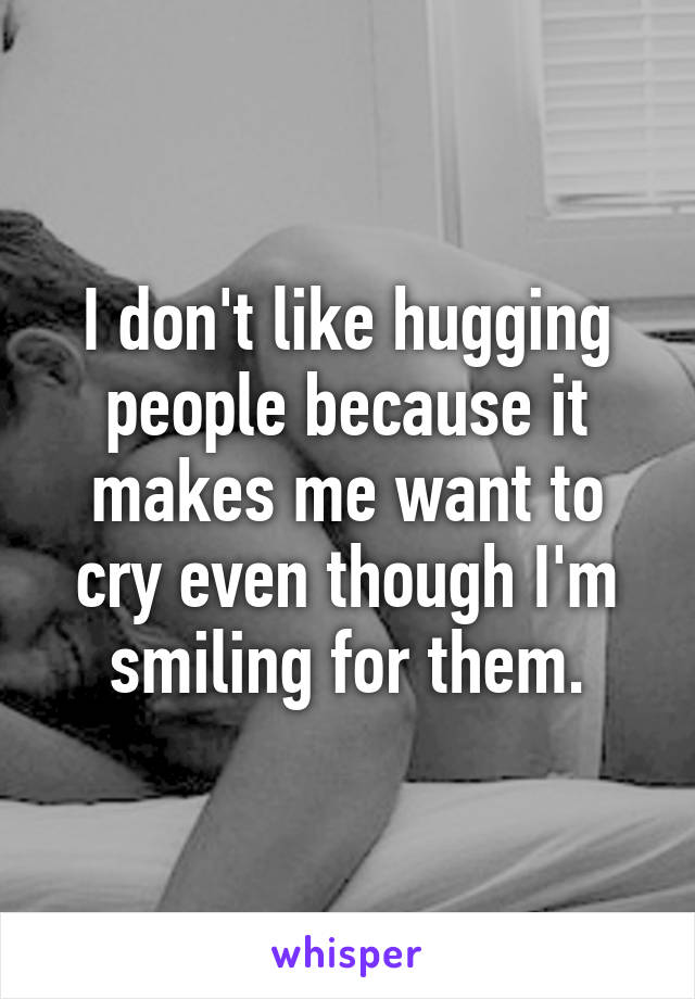 I don't like hugging people because it makes me want to cry even though I'm smiling for them.