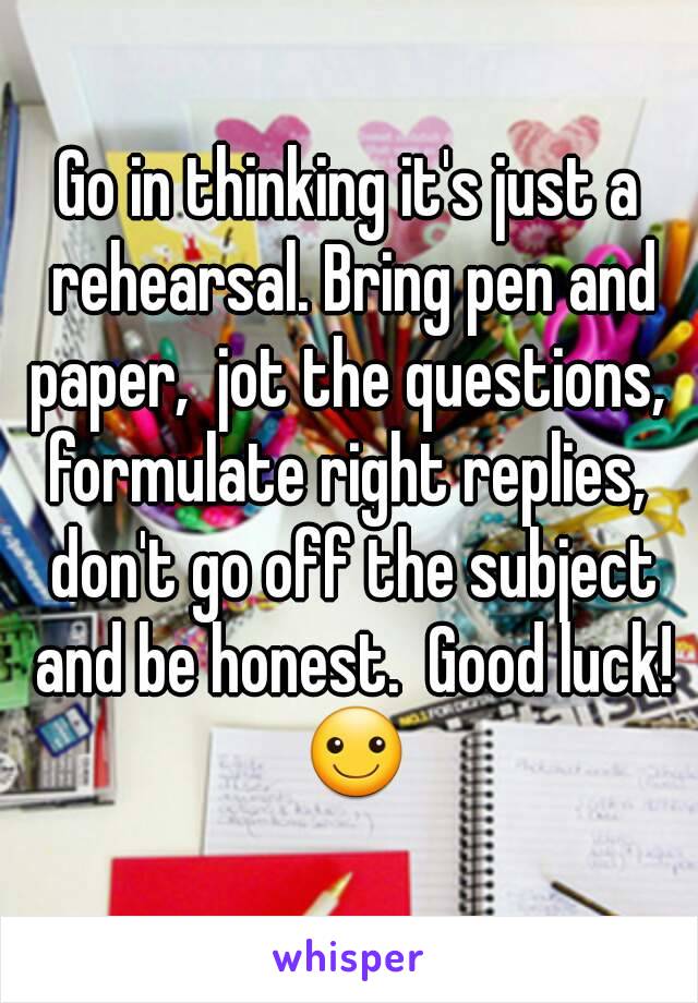 Go in thinking it's just a rehearsal. Bring pen and paper,  jot the questions,  formulate right replies,  don't go off the subject and be honest.  Good luck! ☺