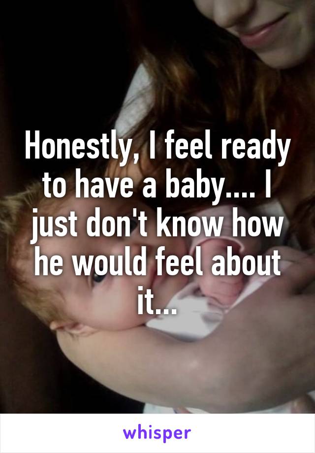 Honestly, I feel ready to have a baby.... I just don't know how he would feel about it...